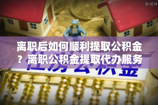 保靖离职后如何顺利提取公积金？离职公积金提取代办服务帮你搞定！
