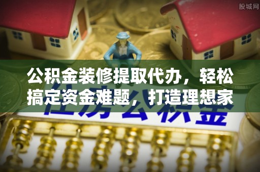 保靖公积金装修提取代办，轻松搞定资金难题，打造理想家居