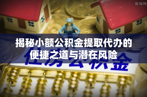 保靖揭秘小额公积金提取代办的便捷之道与潜在风险