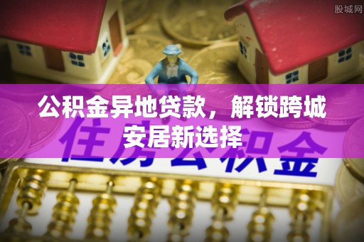 保靖公积金异地贷款，解锁跨城安居新选择