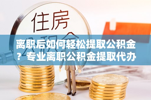 保靖离职后如何轻松提取公积金？专业离职公积金提取代办服务指南