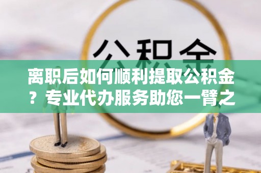 保靖离职后如何顺利提取公积金？专业代办服务助您一臂之力