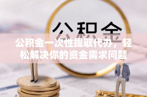 保靖公积金一次性提取代办，轻松解决你的资金需求问题