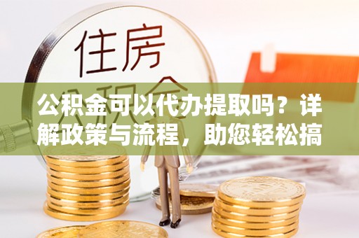 保靖公积金可以代办提取吗？详解政策与流程，助您轻松搞定！