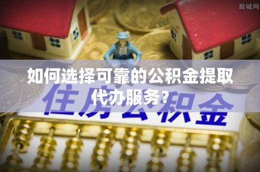 保靖如何选择可靠的公积金提取代办服务？